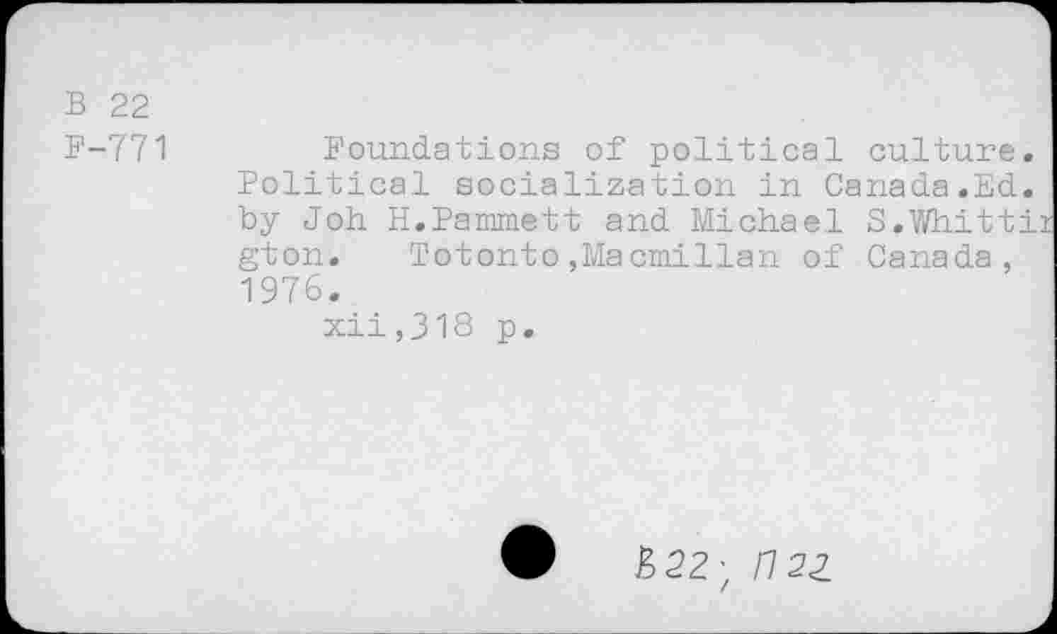 ﻿B 22
F-771	Foundations of political culture.
Political socialization in Canada.Ed. by Job H.Pammett and Michael S.Whittii gton. T©tonto,Macmillan of Canada, 1976.
xii,318 p.